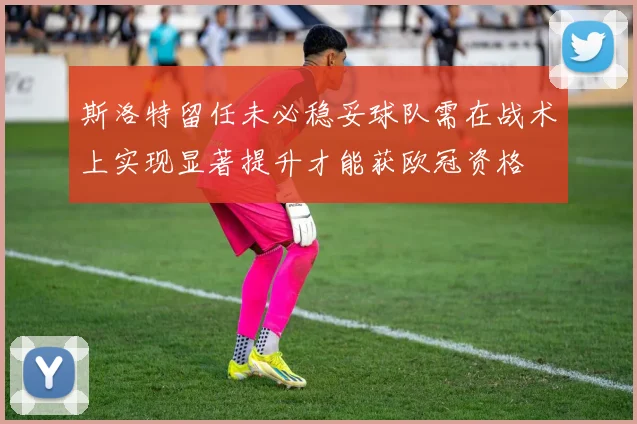 斯洛特留任未必稳妥球队需在战术上实现显著提升才能获欧冠资格