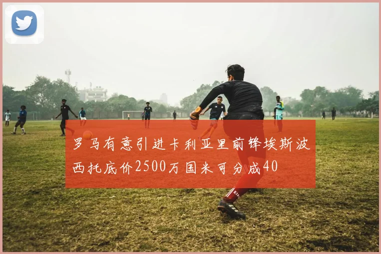 罗马有意引进卡利亚里前锋埃斯波西托底价2500万国米可分成40