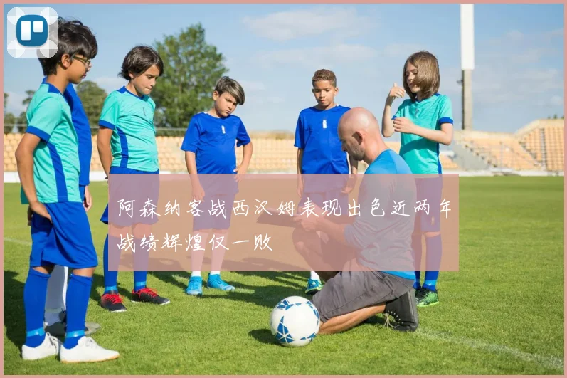 阿森纳客战西汉姆表现出色近两年战绩辉煌仅一败