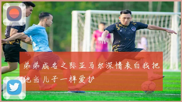 弟弟成名之际亚马尔深情表白我把他当儿子一样爱护