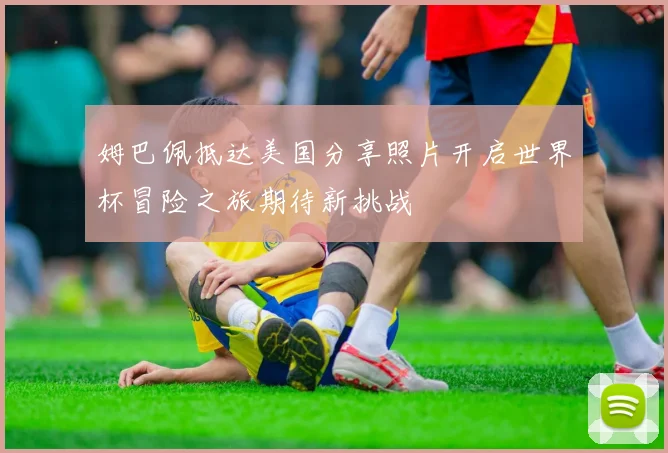 姆巴佩抵达美国分享照片开启世界杯冒险之旅期待新挑战
