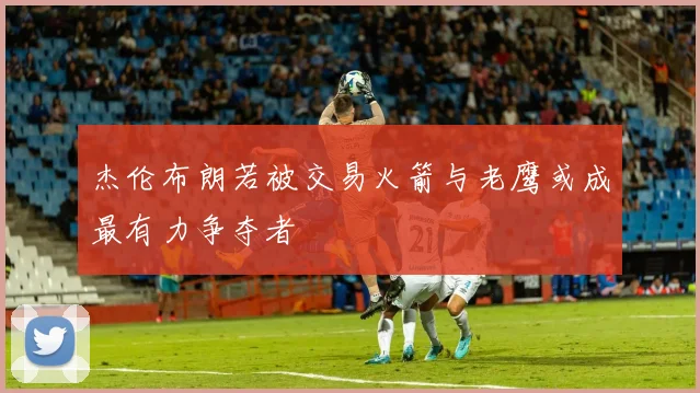 杰伦布朗若被交易火箭与老鹰或成最有力争夺者