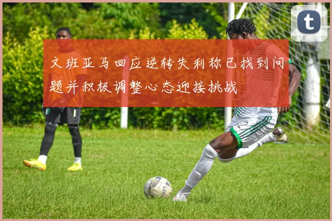 文班亚马回应逆转失利称已找到问题并积极调整心态迎接挑战