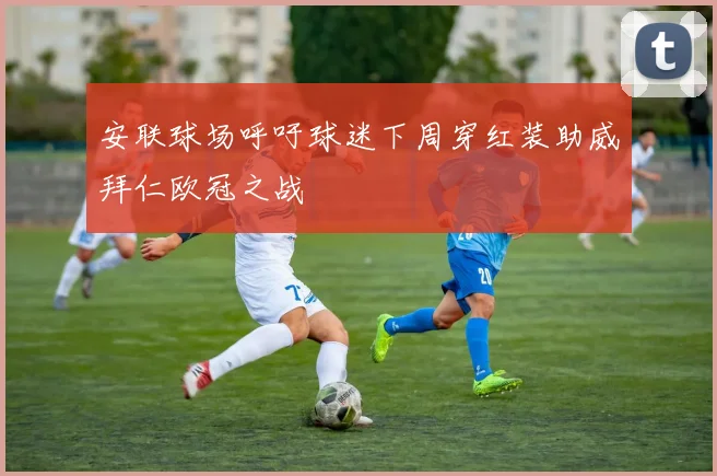 安联球场呼吁球迷下周穿红装助威拜仁欧冠之战