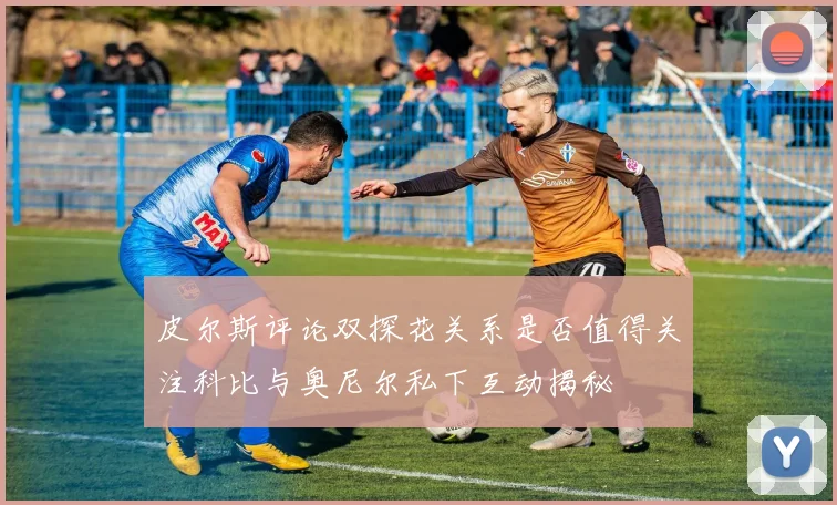 皮尔斯评论双探花关系是否值得关注科比与奥尼尔私下互动揭秘