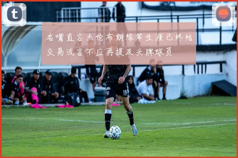 名嘴直言杰伦布朗绿军生涯已终结交易流言不应再提及头牌球员