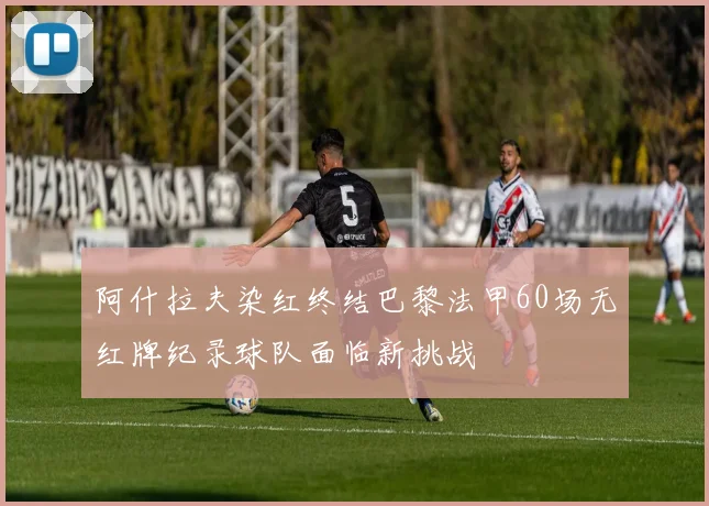 阿什拉夫染红终结巴黎法甲60场无红牌纪录球队面临新挑战