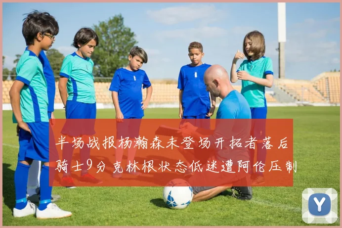 半场战报杨瀚森未登场开拓者落后骑士9分克林根状态低迷遭阿伦压制