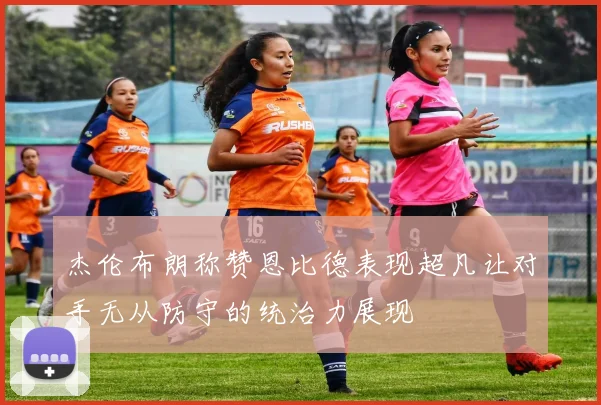 杰伦布朗称赞恩比德表现超凡让对手无从防守的统治力展现