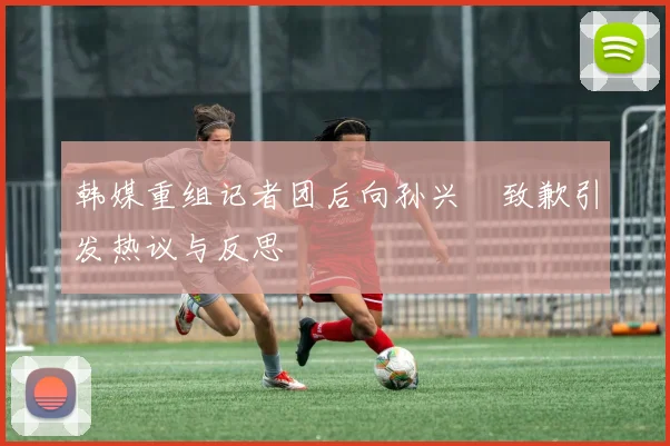韩媒重组记者团后向孙兴慜致歉引发热议与反思