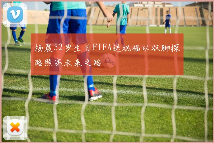 杨晨52岁生日FIFA送祝福以双脚探路照亮未来之路