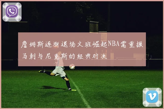 詹姆斯逐渐退场文班崛起NBA需重振马刺与尼克斯的经典对决